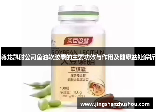 尊龙凯时公司鱼油软胶囊的主要功效与作用及健康益处解析